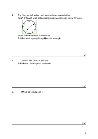 4.   The diagram below is a clock which shows a certain time.
     Rajah di bawah ialah sebuah jam yang menunjukkan waktu tertentu.




     Write the time shown in numerals.
     Tuliskan waktu yang ditunjukkan dalam angka.




                                                                    (1M)

5.      Convert 615 cm to m and cm.
     Tukarkan 615 cm kepada m dan cm.




                                                                    (1M)

6.     RM 59. 60 + RM 24.75 =




                                                                    (2M)



                                                                        2
 
