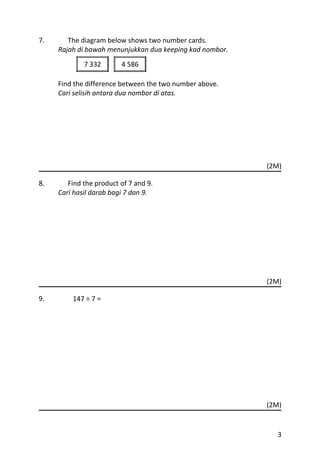 7.      The diagram below shows two number cards.
     Rajah di bawah menunjukkan dua keeping kad nombor.
             7 332       4 586

     Find the difference between the two number above.
     Cari selisih antara dua nombor di atas.




                                                          (2M)

8.      Find the product of 7 and 9.
     Cari hasil darab bagi 7 dan 9.




                                                          (2M)

9.       147 ÷ 7 =




                                                          (2M)


                                                            3
 