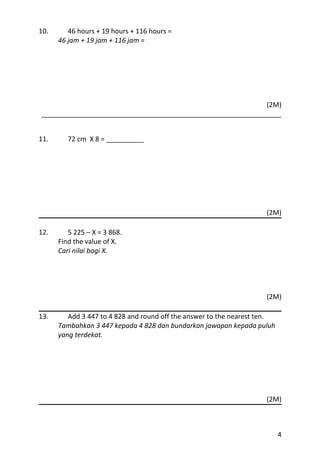 10.      46 hours + 19 hours + 116 hours =
      46 jam + 19 jam + 116 jam =




                                                            (2M)
________________________________________________________________


11.      72 cm X 8 = __________




                                                                     (2M)

12.      5 225 – X = 3 868.
      Find the value of X.
      Cari nilai bagi X.




                                                                     (2M)

13.      Add 3 447 to 4 828 and round off the answer to the nearest ten.
      Tambahkan 3 447 kepada 4 828 dan bundarkan jawapan kepada puluh
      yang terdekat.




                                                                     (2M)



                                                                           4
 
