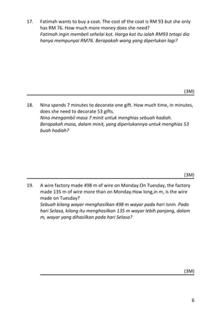 17.   Fatimah wants to buy a coat. The cost of the coat is RM 93 but she only
      has RM 76. How much more money does she need?
      Fatimah ingin membeli sehelai kot. Harga kot itu ialah RM93 tetapi dia
      hanya mempunyai RM76. Berapakah wang yang diperlukan lagi?




                                                                          (3M)

18.   Nina spends 7 minutes to decorate one gift. How much time, in minutes,
      does she need to decorate 53 gifts.
      Nina mengambil masa 7 minit untuk menghias sebuah hadiah.
      Berapakah masa, dalam minit, yang diperlukannya untuk menghias 53
      buah hadiah?




                                                                          (3M)

19.   A wire factory made 498 m of wire on Monday.On Tuesday, the factory
      made 135 m of wire more than on Monday.How long,in m, is the wire
      made on Tuesday?
      Sebuah kilang wayar menghasilkan 498 m wayar pada hari Isnin. Pada
      hari Selasa, kilang itu menghasilkan 135 m wayar lebih panjang, dalam
      m, wayar yang dihasilkan pada hari Selasa?




                                                                          (3M)




                                                                                6
 