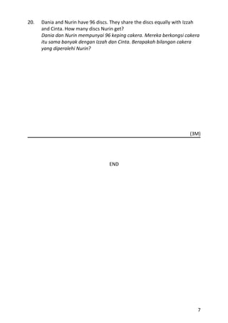 20.   Dania and Nurin have 96 discs. They share the discs equally with Izzah
      and Cinta. How many discs Nurin get?
      Dania dan Nurin mempunyai 96 keping cakera. Mereka berkongsi cakera
      itu sama banyak dengan Izzah dan Cinta. Berapakah bilangan cakera
      yang diperolehi Nurin?




                                                                       (3M)




                                    END




                                                                           7
 