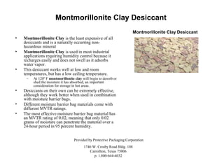 Montmorillonite Clay Desiccant
Montmorillonite Clay Desiccant
•
•

•

Montmorillonite Clay is the least expensive of all
desiccants and is a naturally occurring nonhazardous mineral
Montmorillonite Clay is used in most industrial
applications requiring humidity control because it
recharges easily and does not swell as it adsorbs
water vapor.
This desiccant works well at low and room
temperatures, but has a low ceiling temperature.
–

•
•
•

At 120º F montmorillonite clay will begin to desorb or
shed the moisture it has absorbed, an important
consideration for storage in hot areas.

Desiccants on their own can be extremely effective,
although they work better when used in combination
with moisture barrier bags.
Different moisture barrier bag materials come with
different MVTR ratings.
The most effective moisture barrier bag material has
an MVTR rating of 0.02, meaning that only 0.02
grams of moisture can penetrate the material over a
24-hour period in 95 percent humidity.
Provided by Protective Packaging Corporation
1746 W. Crosby Road Bldg. 108
Carrollton, Texas 75006
p: 1.800-644-4032

 