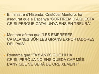 

El ministre d’Hisenda, Cristóbal Montoro, ha
asegurat que a Espanya “SORTIREM D’AQUESTA
CRISI PERQUÈ CATALUNYA ENS EN TREURÀ”



Montoro afirma que “LES EMPRESES
CATALANES SÓN LES GRANS EXPORTADORES
DEL PAÍS”



Remarca que “FA 5 ANYS QUE HI HA
CRISI, PERÒ JA NO ENS QUEDA CAP MÉS.
L’ANY QUE VÉ SERÀ DE CREIXEMENT”

 