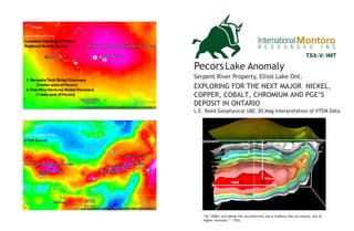 PecorsLake Anomaly
Serpent River Property, Elliot Lake Ont.
InternationalMontoro
EXPLORING FOR THE NEXT MAJOR NICKEL,
COPPER, COBALT, CHROMIUM AND PGE’S
DEPOSIT IN ONTARIO
“At 1200m just below the unconformity lies a Sudbury-like occurance, but of
higher intensity.” - OGS
TSX-V: IMT
L.E. Reed Geophysical UBC 3D Mag Interpretation of VTEM Data
 