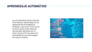 APRENDIZAJE AUTOMÁTICO
en una disciplina de las ciencias
informáticas, relacionada con el
desarrollo de la Inteligencia
Artiﬁcial, y que sirve, como ya se
ha dicho, para crear sistemas
que pueden aprender por sí
solos. Posee el ﬁn de reducir la
necesidad de que intervengan
los seres humanos.
 