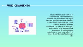 FUNCIONAMIENTO
los algoritmos que se usan en el
desarrollo del Machine Learning,
obtienen sus propios cálculos según
los datos que recopilan en el sistema,
y cuantos más datos, mejores y más
precisas serán las acciones
resultantes. La clave de su capacidad
se encuentra en la construcción y
adaptación de los árboles de
decisiones en base a los datos (y el
apoyo de las fórmulas heurísticas),
etc.
 