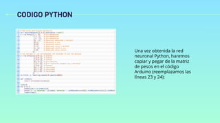 CODIGO PYTHON
Una vez obtenida la red
neuronal Python, haremos
copiar y pegar de la matriz
de pesos en el código
Arduino (reemplazamos las
líneas 23 y 24):
 