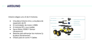 ARDUINO
Arduino elegoo uno v3 de 4 motores.
● Una placa Arduino Uno y una placa de
expansión de IO
● El controlador de motor L298N
● 4 motores DC y sus ruedas
● Servo Motor SG90 Y Sensor
Ultrasónico]
● Baterías para alimentar los motores (y
la placa obviamente!)
● Chasis para el coche Y Cables
 