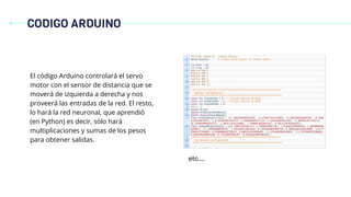 CODIGO ARDUINO
El código Arduino controlará el servo
motor con el sensor de distancia que se
moverá de izquierda a derecha y nos
proveerá las entradas de la red. El resto,
lo hará la red neuronal, que aprendió
(en Python) es decir, sólo hará
multiplicaciones y sumas de los pesos
para obtener salidas.
etc…..
 