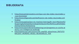 BIBLIOGRAFIA
● https://www.atriainnovation.com/que-son-las-redes-neuronales-y
-sus-funciones/
● https://www.diegocalvo.es/clasiﬁcacion-de-redes-neuronales-arti
ﬁciales/
● https://www.apd.es/que-es-machine-learning/#:~:text=Machine%2
0Learning%20o%20Aprendizaje%20autom%C3%A1tico,de%20dato
s%20en%20su%20sistema.
● https://www.aprendemachinelearning.com/programa-un-coche-ar
duino-con-inteligencia-artiﬁcial/
● http://newton.azc.uam.mx/mcc/01_esp/08_sitios/micai_06/TUTO
RIALS/07_MORENO_REDES_NEURONALES_.PDF
 