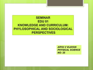 SEMINAR
EDU 01
KNOWLEDGE AND CURRICULUM:
PHYLOSOPHICAL AND SOCIOLOGICAL
PERSPECTIVES
ARYA V VIJAYAN
PHYSICAL SCIENCE
NO: 25
 