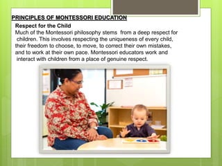 PRINCIPLES OF MONTESSORI EDUCATION
Respect for the Child
Much of the Montessori philosophy stems from a deep respect for
children. This involves respecting the uniqueness of every child,
their freedom to choose, to move, to correct their own mistakes,
and to work at their own pace. Montessori educators work and
interact with children from a place of genuine respect.
 
