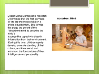 Doctor Maria Montessori’s research
Determined that the first six years
of life are the most crucial in a
child’s development. She termed
this stage the period of the
‘absorbent mind’ to describe the
child’s
sponge-like capacity to absorb
information from their environment.
During this time, children rapidly
develop an understanding of their
culture, and their world, and
construct the foundations of their
intelligence and personality.
Absorbent Mind
 