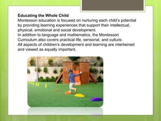 Educating the Whole Child
Montessori education is focused on nurturing each child’s potential
by providing learning experiences that support their intellectual,
physical, emotional and social development.
In addition to language and mathematics, the Montessori
Curriculum also covers practical life, sensorial, and culture.
All aspects of children’s development and learning are intertwined
and viewed as equally important.
 