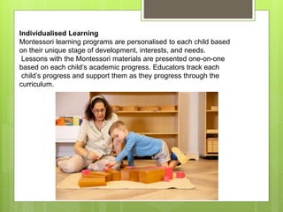 Individualised Learning
Montessori learning programs are personalised to each child based
on their unique stage of development, interests, and needs.
Lessons with the Montessori materials are presented one-on-one
based on each child’s academic progress. Educators track each
child’s progress and support them as they progress through the
curriculum.
 
