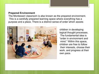 Prepared Environment
The Montessori classroom is also known as the prepared environment.
This is a carefully prepared learning space where everything has a
purpose and a place. There is a distinct sense of order which assists
children in developing
logical thought processes.
The fundamental idea is
“order in environment and
mind.” Within this space,
children are free to follow
their interests, choose their
work, and progress at their
own pace.
 