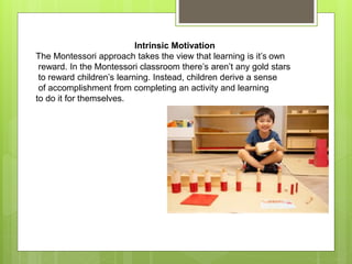 Intrinsic Motivation
The Montessori approach takes the view that learning is it’s own
reward. In the Montessori classroom there’s aren’t any gold stars
to reward children’s learning. Instead, children derive a sense
of accomplishment from completing an activity and learning
to do it for themselves.
 