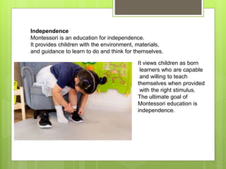 Independence
Montessori is an education for independence.
It provides children with the environment, materials,
and guidance to learn to do and think for themselves.
It views children as born
learners who are capable
and willing to teach
themselves when provided
with the right stimulus.
The ultimate goal of
Montessori education is
independence.
 