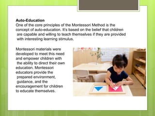 Auto-Education
One of the core principles of the Montessori Method is the
concept of auto-education. It’s based on the belief that children
are capable and willing to teach themselves if they are provided
with interesting learning stimulus.
Montessori materials were
developed to meet this need
and empower children with
the ability to direct their own
education. Montessori
educators provide the
prepared environment,
guidance, and the
encouragement for children
to educate themselves.
 