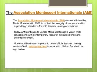 The Association Montessori Internationale (AMI) was established by
Maria Montessori in 1929 to protect the integrity of her work and to
support high standards for both teacher training and schools.
Today, AMI continues to uphold Maria Montessori’s vision while
collaborating with contemporary research in neuroscience and
child development.
Montessori Northwest is proud to be an official teacher training
center of AMI, training teachers to work with children from birth to
age twelve.
The Association Montessori Internationale (AMI)
 