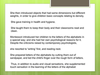 She then introduced objects that had same dimensions but different
weights, in order to give children basic concepts relating to density.
She gave training in health and hygiene.
She taught them to keep their body and their classrooms neat and
clean.
Montessori introduced her children to the letters of the alphabets in
a special way; and she had her own psychological reasons for it.
Despite the criticisms raised by contemporary psychologists,
she resorted to 'writing' first, and reading next.
She prepared letters of the alphabets by cutting them out of
sandpaper, and led the child's finger over the rough form of letters.
Thus, in addition to audio and visual sensations, she supplemented
touch sensation in the learning of the letters of the alphabet
 
