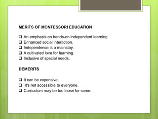 MERITS OF MONTESSORI EDUCATION
 An emphasis on hands-on independent learning
 Enhanced social interaction.
 Independence is a mainstay.
 A cultivated love for learning.
 Inclusive of special needs.
DEMERITS
 It can be expensive.
 It's not accessible to everyone.
 Curriculum may be too loose for some.
 