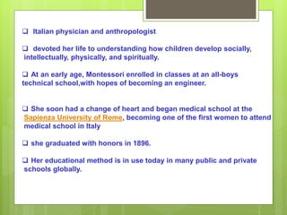  Italian physician and anthropologist
 devoted her life to understanding how children develop socially,
intellectually, physically, and spiritually.
 At an early age, Montessori enrolled in classes at an all-boys
technical school,with hopes of becoming an engineer.
 She soon had a change of heart and began medical school at the
Sapienza University of Rome, becoming one of the first women to attend
medical school in Italy
 she graduated with honors in 1896.
 Her educational method is in use today in many public and private
schools globally.
 