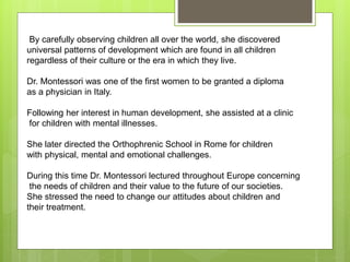 By carefully observing children all over the world, she discovered
universal patterns of development which are found in all children
regardless of their culture or the era in which they live.
Dr. Montessori was one of the first women to be granted a diploma
as a physician in Italy.
Following her interest in human development, she assisted at a clinic
for children with mental illnesses.
She later directed the Orthophrenic School in Rome for children
with physical, mental and emotional challenges.
During this time Dr. Montessori lectured throughout Europe concerning
the needs of children and their value to the future of our societies.
She stressed the need to change our attitudes about children and
their treatment.
 
