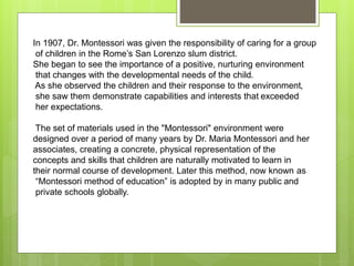In 1907, Dr. Montessori was given the responsibility of caring for a group
of children in the Rome’s San Lorenzo slum district.
She began to see the importance of a positive, nurturing environment
that changes with the developmental needs of the child.
As she observed the children and their response to the environment,
she saw them demonstrate capabilities and interests that exceeded
her expectations.
The set of materials used in the "Montessori" environment were
designed over a period of many years by Dr. Maria Montessori and her
associates, creating a concrete, physical representation of the
concepts and skills that children are naturally motivated to learn in
their normal course of development. Later this method, now known as
“Montessori method of education” is adopted by in many public and
private schools globally.
 