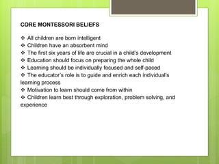 CORE MONTESSORI BELIEFS
 All children are born intelligent
 Children have an absorbent mind
 The first six years of life are crucial in a child’s development
 Education should focus on preparing the whole child
 Learning should be individually focused and self-paced
 The educator’s role is to guide and enrich each individual’s
learning process
 Motivation to learn should come from within
 Children learn best through exploration, problem solving, and
experience
 