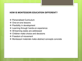 HOW IS MONTESSORI EDUCATION DIFFERENT?
 Personalised Curriculum
 One-on-one lessons
 Flexibility in development
 Learning through hands-on experience
 All learning styles are addressed
 Children make choice and decisions
 Freedom of movement
 Montessori materials make abstract concepts concrete
 