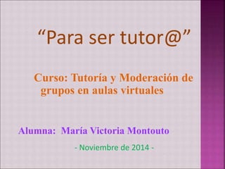 “Para ser tutor@” 
Curso: Tutoría y Moderación de 
grupos en aulas virtuales 
Alumna: María Victoria Montouto 
- Noviembre de 2014 - 
 
