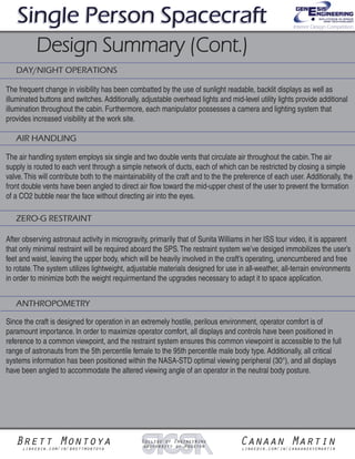 Since the craft is designed for operation in an extremely hostile, perilous environment, operator comfort is of
paramount importance. In order to maximize operator comfort, all displays and controls have been positioned in
reference to a common viewpoint, and the restraint system ensures this common viewpoint is accessible to the full
range of astronauts from the 5th percentile female to the 95th percentile male body type. Additionally, all critical
systems information has been positioned within the NASA-STD optimal viewing peripheral (30°), and all displays
have been angled to accommodate the altered viewing angle of an operator in the neutral body posture.
The air handling system employs six single and two double vents that circulate air throughout the cabin.The air
supply is routed to each vent through a simple network of ducts, each of which can be restricted by closing a simple
valve.This will contribute both to the maintainability of the craft and to the the preference of each user. Additionally, the
front double vents have been angled to direct air flow toward the mid-upper chest of the user to prevent the formation
of a CO2 bubble near the face without directing air into the eyes.
The frequent change in visibility has been combatted by the use of sunlight readable, backlit displays as well as
illuminated buttons and switches. Additionally, adjustable overhead lights and mid-level utility lights provide additional
illumination throughout the cabin. Furthermore, each manipulator possesses a camera and lighting system that
provides increased visibility at the work site.
DAY/NIGHT OPERATIONS
AIR HANDLING
ZERO-G RESTRAINT
After observing astronaut activity in microgravity, primarily that of Sunita Williams in her ISS tour video, it is apparent
that only minimal restraint will be required aboard the SPS.The restraint system we’ve desiged immobilizes the user’s
feet and waist, leaving the upper body, which will be heavily involved in the craft’s operating, unencumbered and free
to rotate.The system utilizes lightweight, adjustable materials designed for use in all-weather, all-terrain environments
in order to minimize both the weight requirmentand the upgrades necessary to adapt it to space application.
ANTHROPOMETRY
Brett Montoyalinkedin.com/in/brettmontoya
Canaan Martinlinkedin.com/in/canaanskyemartin
College of Engineering
University of Houston
Single Person SpacecraftSingle Person SpacecraftSingle Person Spacecraft
Design Summary (Cont.)Design Summary (Cont.)
Interior Design Competition
 