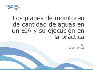 Los planes de monitoreo
de cantidad de aguas en
un EIA y su ejecución en
la práctica
By:
Saul Montoya
 
