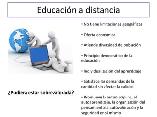 Educación a distancia
• No tiene limitaciones geográficas
• Oferta económica
• Atiende diversidad de población
• Principio democrático de la
educación
• Individualización del aprendizaje
• Satisface las demandas de la
cantidad sin afectar la calidad
• Promueve la autodisciplina, el
autoaprendizaje, la organización del
pensamiento la autovaloración y la
seguridad en si mismo
¿Pudiera estar sobrevalorada?
 