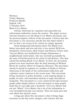 Montoya
Trinity Montoya
Professor Mandia
English 1301
27 October 2019
Black Lives Matter
African Americans by vigilantes and especially law
enforcement authorities across the country. This paper reviews
relevant literature over the Black Lives Matter movement, and
the positive/negative effects of the movement. I believe that this
movement is very necessary and the fact that others think it
isn’t or that is an excuse to be violent are simply ignorant.
Some background information about The Black Lives
Matter movement and how and why it was started; BLM was
founded by Alicia Garza, Opal Tometi and Patrisse Cullors after
Trayvon Martin was murdered by George Zimmerman, a
neighborhood watch leader, who was not held accountable by
the state of Florida based on his claim of self-defense. This then
started the hashtag Black Lives Matter. In 2014, the movement
gained even more attention after the fatal shooting of Micheal
Brown by a police officer in Ferguson, Missouri. The movement
started to spread in response to a number of deaths of African
Americans at the hands of law enforcement authorities and
vigilantes across America in the recent years. This movement
brings awareness to police brutality, a real ongoing danger to
people of color, and contributes directly to legal and judicial
inequality. This movement is a very controversial topic because
people either deeply believe in this movement or many people
think that it's not right and it should be “All Lives Matter”and
not just “Black” Lives Matter, but a lot of the information is
very misunderstood and very unclear. There are many pros and
cons about this specific issue.
A huge pro about this movement is that it brings huge
awareness to the big issues, dangers, and violence that has
 