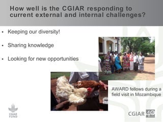 How well is the CGIAR responding to current external and internal challenges? Keeping our diversity! Sharing knowledge Looking for new opportunities AWARD fellows during a field visit in Mozambique 