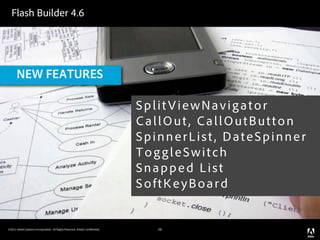 Flash Builder 4.6




      NEW FEATURES

                                                                            SplitViewNavigator
                                                                            CallOut, CallOutButton
                                                                            SpinnerList, DateSpinner
                                                                            ToggleSwitch
                                                                            Snapped List
                                                                            SoftKeyBoard


©2011 Adobe Systems Incorporated. All Rights Reserved. Adobe Con dential.      28
 
