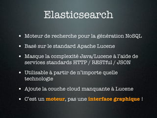 Elasticsearch
• Moteur de recherche pour la génération NoSQL
• Basé sur le standard Apache Lucene
• Masque la complexité Java/Lucene à l’aide de
  services standards HTTP / RESTful / JSON

• Utilisable à partir de n’importe quelle
  technologie

• Ajoute la couche cloud manquante à Lucene
• C’est un moteur, pas une interface graphique !
 