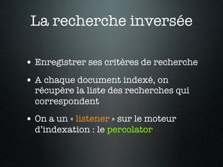 La recherche inversée

• Enregistrer ses critères de recherche
• A chaque document indexé, on
  récupère la liste des recherches qui
  correspondent
• On a un « listener » sur le moteur
  d’indexation : le percolator
 