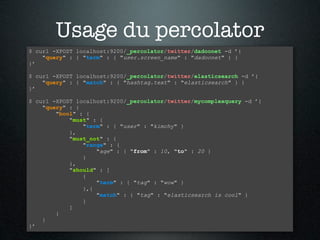 Usage du percolator
$ curl -XPOST localhost:9200/_percolator/twitter/dadoonet -d ’{
    "query" : { "term" : { "user.screen_name" : "dadoonet" } }
}’

$ curl -XPOST localhost:9200/_percolator/twitter/elasticsearch -d ’{
    "query" : { "match" : { "hashtag.text" : "elasticsearch" } }
}’

$ curl -XPOST localhost:9200/_percolator/twitter/mycomplexquery -d ’{
    "query" : {
        "bool" : {
            "must" : {
                "term" : { "user" : "kimchy" }
            },
            "must_not" : {
                "range" : {
                    "age" : { "from" : 10, "to" : 20 }
                }
            },
            "should" : [
                {
                    "term" : { "tag" : "wow" }
                },{
                    "match" : { "tag" : "elasticsearch is cool" }
                }
            ]
        }
    }
}’
 