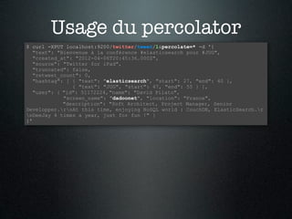 Usage du percolator
$ curl -XPUT localhost:9200/twitter/tweet/1&percolate=* -d '{
   "text": "Bienvenue à la conférence #elasticsearch pour #JUG",
   "created_at": "2012-04-06T20:45:36.000Z",
   "source": "Twitter for iPad",
   "truncated": false,
   "retweet_count": 0,
   "hashtag": [ { "text": "elasticsearch", "start": 27, "end": 40 },
                { "text": "JUG", "start": 47, "end": 55 } ],
   "user": { "id": 51172224, "name": "David Pilato",
             "screen_name": "dadoonet", "location": "France",
             "description": "Soft Architect, Project Manager, Senior
Developper.rnAt this time, enjoying NoSQL world : CouchDB, ElasticSearch.r
nDeeJay 4 times a year, just for fun !" }
}'
 