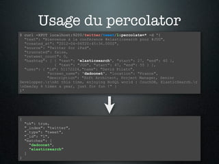 Usage du percolator
$ curl -XPUT localhost:9200/twitter/tweet/1&percolate=* -d '{
   "text": "Bienvenue à la conférence #elasticsearch pour #JUG",
   "created_at": "2012-04-06T20:45:36.000Z",
   "source": "Twitter for iPad",
   "truncated": false,
   "retweet_count": 0,
   "hashtag": [ { "text": "elasticsearch", "start": 27, "end": 40 },
                { "text": "JUG", "start": 47, "end": 55 } ],
   "user": { "id": 51172224, "name": "David Pilato",
             "screen_name": "dadoonet", "location": "France",
             "description": "Soft Architect, Project Manager, Senior
Developper.rnAt this time, enjoying NoSQL world : CouchDB, ElasticSearch.r
nDeeJay 4 times a year, just for fun !" }
}'




{
    "ok": true,
    "_index": "twitter",
    "_type": "tweet",
    "_id": "1",
    "matches": [
      "dadoonet",
      "elasticsearch"
    ]
}
 