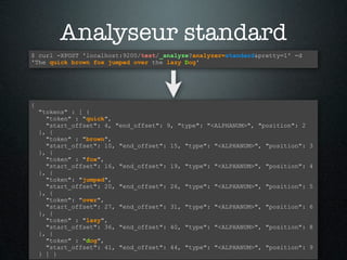 Analyseur standard
$ curl -XPOST 'localhost:9200/test/_analyze?analyzer=standard&pretty=1' -d
'The quick brown fox jumped over the lazy Dog'




{
    "tokens" : [ {
      "token" : "quick",
      "start_offset": 4, "end_offset": 9, "type": "<ALPHANUM>", "position": 2
    }, {
      "token" : "brown",
      "start_offset": 10, "end_offset": 15, "type": "<ALPHANUM>", "position":   3
    }, {
      "token" : "fox",
      "start_offset": 16, "end_offset": 19, "type": "<ALPHANUM>", "position":   4
    }, {
      "token": "jumped",
      "start_offset": 20, "end_offset": 26, "type": "<ALPHANUM>", "position":   5
    }, {
      "token": "over",
      "start_offset": 27, "end_offset": 31, "type": "<ALPHANUM>", "position":   6
    }, {
      "token" : "lazy",
      "start_offset": 36, "end_offset": 40, "type": "<ALPHANUM>", "position":   8
    }, {
      "token" : "dog",
      "start_offset": 41, "end_offset": 44, "type": "<ALPHANUM>", "position":   9
    } ] }
 