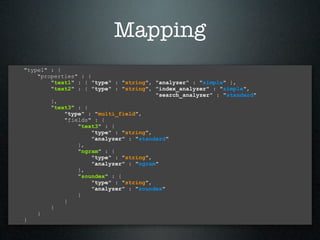 Mapping
"type1" : {
    "properties" : {
        "text1" : { "type" : "string", "analyzer" : "simple" },
        "text2" : { "type" : "string", "index_analyzer" : "simple",
                                        "search_analyzer" : "standard"
        },
        "text3" : {
            "type" : "multi_field",
            "fields" : {
                "text3" : {
                     "type" : "string",
                     "analyzer" : "standard"
                },
                "ngram" : {
                     "type" : "string",
                     "analyzer" : "ngram"
                },
                "soundex" : {
                     "type" : "string",
                     "analyzer" : "soundex"
                }
            }
        }
    }
}
 