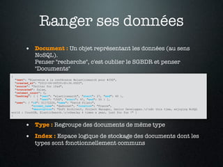 Ranger ses données
        • Document : Un objet représentant les données (au sens
             NoSQL).
             Penser "recherche", c'est oublier le SGBDR et penser
             "Documents"
{
  "text": "Bienvenue à la conférence #elasticsearch pour #JUG",
  "created_at": "2012-04-06T20:45:36.000Z",
  "source": "Twitter for iPad",
  "truncated": false,
  "retweet_count": 0,
  "hashtag": [ { "text": "elasticsearch", "start": 27, "end": 40 },
               { "text": "JUG", "start": 47, "end": 55 } ],
  "user": { "id": 51172224, "name": "David Pilato",
            "screen_name": "dadoonet", "location": "France",
            "description": "Soft Architect, Project Manager, Senior Developper.rnAt this time, enjoying NoSQL
world : CouchDB, ElasticSearch.rnDeeJay 4 times a year, just for fun !" }
}


        • Type : Regroupe des documents de même type
        • Index : Espace logique de stockage des documents dont les
             types sont fonctionnellement communs
 