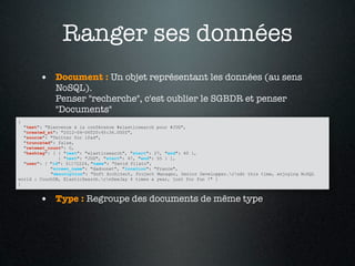 Ranger ses données
        • Document : Un objet représentant les données (au sens
             NoSQL).
             Penser "recherche", c'est oublier le SGBDR et penser
             "Documents"
{
  "text": "Bienvenue à la conférence #elasticsearch pour #JUG",
  "created_at": "2012-04-06T20:45:36.000Z",
  "source": "Twitter for iPad",
  "truncated": false,
  "retweet_count": 0,
  "hashtag": [ { "text": "elasticsearch", "start": 27, "end": 40 },
               { "text": "JUG", "start": 47, "end": 55 } ],
  "user": { "id": 51172224, "name": "David Pilato",
            "screen_name": "dadoonet", "location": "France",
            "description": "Soft Architect, Project Manager, Senior Developper.rnAt this time, enjoying NoSQL
world : CouchDB, ElasticSearch.rnDeeJay 4 times a year, just for fun !" }
}


        • Type : Regroupe des documents de même type
 