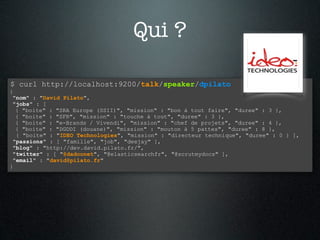 Qui ?

$ curl http://localhost:9200/talk/speaker/dpilato
{
 "nom" : "David Pilato",
 "jobs" : [
  { "boite" : "SRA Europe (SSII)", "mission" : "bon à tout faire", "duree" : 3 },
  { "boite" : "SFR", "mission" : "touche à tout", "duree" : 3 },
  { "boite" : "e-Brands / Vivendi", "mission" : "chef de projets", "duree" : 4 },
  { "boite" : "DGDDI (douane)", "mission" : "mouton à 5 pattes", "duree" : 8 },
  { "boite" : "IDEO Technologies", "mission" : "directeur technique", "duree" : 0 } ],
 "passions" : [ "famille", "job", "deejay" ],
 "blog" : "http://dev.david.pilato.fr/",
 "twitter" : [ "@dadoonet", "@elasticsearchfr", "@scrutmydocs" ],
 "email" : "david@pilato.fr"
}
 