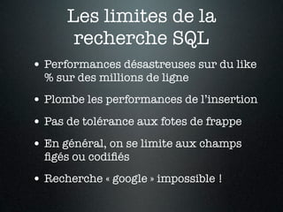 Les limites de la
       recherche SQL
• Performances désastreuses sur du like
  % sur des millions de ligne
• Plombe les performances de l’insertion
• Pas de tolérance aux fotes de frappe
• En général, on se limite aux champs
  ﬁgés ou codiﬁés
• Recherche « google » impossible !
 