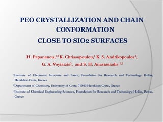 PEO CRYSTALLIZATION AND CHAIN
CONFORMATION
CLOSE TO SIO2 SURFACES
H. Papananou,1,2 K. Chrissopoulou,1 K. S. Andrikopoulos3,
G. A. Voyiatzis3, and S. H. Anastasiadis 1,2
1Institute of Electronic Structure and Laser, Foundation for Research and Technology Hellas,
Heraklion Crete, Greece
2Department of Chemistry, University of Crete, 710 03 Heraklion Crete, Greece
3Institute of Chemical Engineering Sciences, Foundation for Research and Technology-Hellas, Patras,
Greece
 